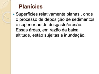 Planícies
 Superfícies relativamente planas , onde
o processo de deposição de sedimentos
é superior ao de desgaste/erosão.
Essas áreas, em razão da baixa
altitude, estão sujeitas a inundação.
 