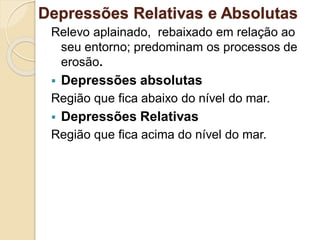 Depressões Relativas e Absolutas
Relevo aplainado, rebaixado em relação ao
seu entorno; predominam os processos de
erosão.
 Depressões absolutas
Região que fica abaixo do nível do mar.
 Depressões Relativas
Região que fica acima do nível do mar.
 
