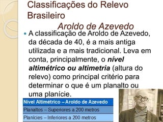 Classificações do Relevo
Brasileiro
Aroldo de Azevedo
 A classificação de Aroldo de Azevedo,
da década de 40, é a mais antiga
utilizada e a mais tradicional. Leva em
conta, principalmente, o nível
altimétrico ou altimetria (altura do
relevo) como principal critério para
determinar o que é um planalto ou
uma planície.
 