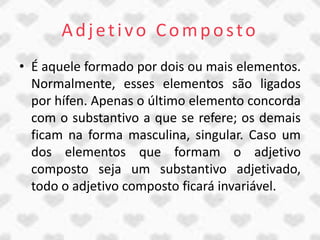 Adjetivo Composto
• É aquele formado por dois ou mais elementos.
  Normalmente, esses elementos são ligados
  por hífen. Apenas o último elemento concorda
  com o substantivo a que se refere; os demais
  ficam na forma masculina, singular. Caso um
  dos elementos que formam o adjetivo
  composto seja um substantivo adjetivado,
  todo o adjetivo composto ficará invariável.
 