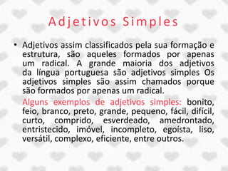 Adjetivos Simples
• Adjetivos assim classificados pela sua formação e
  estrutura, são aqueles formados por apenas
  um radical. A grande maioria dos adjetivos
  da língua portuguesa são adjetivos simples Os
  adjetivos simples são assim chamados porque
  são formados por apenas um radical.
  Alguns exemplos de adjetivos simples: bonito,
  feio, branco, preto, grande, pequeno, fácil, difícil,
  curto, comprido, esverdeado, amedrontado,
  entristecido, imóvel, incompleto, egoísta, liso,
  versátil, complexo, eficiente, entre outros.
 