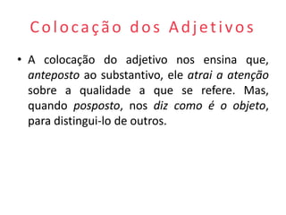Colocação dos Adjetivos
• A colocação do adjetivo nos ensina que,
  anteposto ao substantivo, ele atrai a atenção
  sobre a qualidade a que se refere. Mas,
  quando posposto, nos diz como é o objeto,
  para distingui-lo de outros.
 