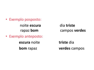 • Exemplo posposto:
       noite escura    dia triste
       rapaz bom       campos verdes
• Exemplo anteposto:
      escura noite     triste dia
      bom rapaz        verdes campos
 