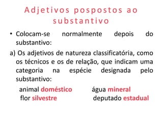 Adjetivos pospostos ao
          substantivo
• Colocam-se       normalmente      depois     do
  substantivo:
a) Os adjetivos de natureza classificatória, como
  os técnicos e os de relação, que indicam uma
  categoria na espécie designada pelo
  substantivo:
   animal doméstico         água mineral
    flor silvestre          deputado estadual
 