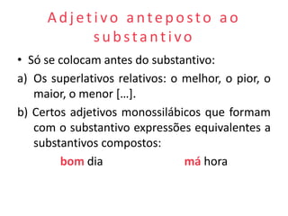 Adjetivo anteposto ao
          substantivo
• Só se colocam antes do substantivo:
a) Os superlativos relativos: o melhor, o pior, o
   maior, o menor […].
b) Certos adjetivos monossilábicos que formam
   com o substantivo expressões equivalentes a
   substantivos compostos:
        bom dia                 má hora
 
