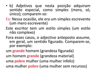 • b) Adjetivos que nesta posição adquiram
  sentido especial, como simples (mero, só,
  único); comparem-se:
Ex: Nessa ocasião, ele era um simples escrevente
  (um mero escrevente)
Este escritor tem um estilo simples (um estilo
  não complexo)
Fora esses casos, o adjectivo anteposto assume,
  em geral, um sentido figurado. Comparem-se,
  por exemplo:
um grande homem (grandeza figurada)
um homem grande (grandeza material)
uma pobre mulher (uma mulher infeliz)
uma mulher pobre (uma mulher sem recursos)
 