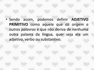 • Sendo assim, podemos definir ADJETIVO
  PRIMITIVO como aquele que dá origem a
  outras palavras e que não deriva de nenhuma
  outra palavra da língua, quer seja ela um
  adjetivo, verbo ou substantivo.
 