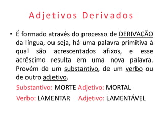 Adjetivos Derivados
• É formado através do processo de DERIVAÇÃO
  da língua, ou seja, há uma palavra primitiva à
  qual são acrescentados afixos, e esse
  acréscimo resulta em uma nova palavra.
  Provém de um substantivo, de um verbo ou
  de outro adjetivo.
  Substantivo: MORTE Adjetivo: MORTAL
  Verbo: LAMENTAR Adjetivo: LAMENTÁVEL
 