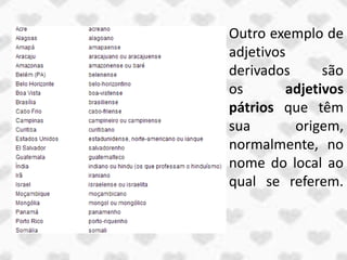 Outro exemplo de
adjetivos
derivados      são
os       adjetivos
pátrios que têm
sua       origem,
normalmente, no
nome do local ao
qual se referem.
 