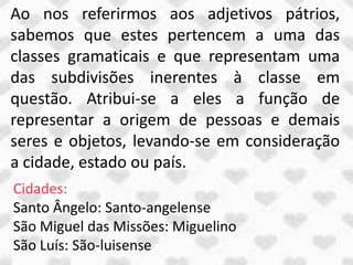 Ao nos referirmos aos adjetivos pátrios,
sabemos que estes pertencem a uma das
classes gramaticais e que representam uma
das subdivisões inerentes à classe em
questão. Atribui-se a eles a função de
representar a origem de pessoas e demais
seres e objetos, levando-se em consideração
a cidade, estado ou país.
Cidades:
Santo Ângelo: Santo-angelense
São Miguel das Missões: Miguelino
São Luís: São-luisense
 