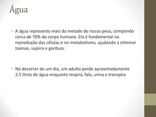 Água
• A água representa mais da metade do nosso peso, compondo
cerca de 70% do corpo humano. Ela é fundamental na
reprodução das células e no metabolismo, ajudando a eliminar
toxinas, sujeira e gordura.

• No decorrer de um dia, um adulto perde aproximadamente
2,5 litros de água enquanto respira, fala, urina e transpira

 