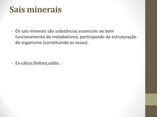 Sais minerais
• Os sais minerais são substâncias essenciais ao bom
funcionamento do metabolismo, participando da estruturação
do organismo (constituindo os ossos) .

• Ex-cálcio,fósforo,sódio .

 