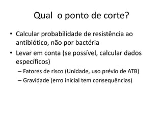 Qual o ponto de corte?
• Calcular probabilidade de resistência ao
antibiótico, não por bactéria
• Levar em conta (se possível, calcular dados
específicos)
– Fatores de risco (Unidade, uso prévio de ATB)
– Gravidade (erro inicial tem consequências)
 