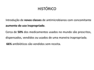 HISTÓRICO
Introdução de novas classes de antimicrobianos com concomitante
aumento do uso inapropriado.
Cerca de 50% dos medicamentos usados no mundo são prescritos,
dispensados, vendidos ou usados de uma maneira inapropriada.
66% antibióticos são vendidos sem receita.
 