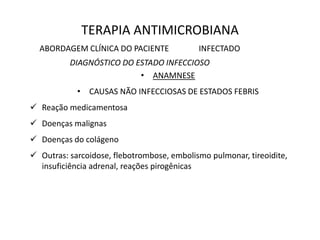 TERAPIA ANTIMICROBIANA
ABORDAGEM CLÍNICA DO PACIENTE INFECTADO
DIAGNÓSTICO DO ESTADO INFECCIOSO
• ANAMNESE
• CAUSAS NÃO INFECCIOSAS DE ESTADOS FEBRIS
 Reação medicamentosa
 Doenças malignas
 Doenças do colágeno
 Outras: sarcoidose, flebotrombose, embolismo pulmonar, tireoidite,
insuficiência adrenal, reações pirogênicas
 