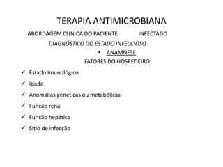 TERAPIA ANTIMICROBIANA
ABORDAGEM CLÍNICA DO PACIENTE INFECTADO
DIAGNÓSTICO DO ESTADO INFECCIOSO
• ANAMNESE
FATORES DO HOSPEDEIRO
 Estado imunológico
 Idade
 Anomalias genéticas ou metabólicas
 Função renal
 Função hepática
 Sítio de infecção
 