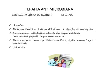 TERAPIA ANTIMICROBIANA
ABORDAGEM CLÍNICA DO PACIENTE INFECTADO
 Pulmões
 Abdômen: identificar cicatrizes, dolorimento à palpação, visceromegalias
 Osteomuscular: articulações, palpação dos corpos vertebrais,
dolorimento à palpação de grupos musculares
 Sistema nervoso central e periférico: consciência, rigidez de nuca, força e
sensibilidade
 Linfonodos
 