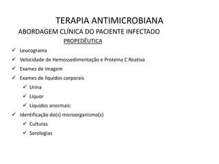 TERAPIA ANTIMICROBIANA
ABORDAGEM CLÍNICA DO PACIENTE INFECTADO
PROPEDÊUTICA
 Leucograma
 Velocidade de Hemossedimentação e Proteína C Reativa
 Exames de imagem
 Exames de líquidos corporais
 Urina
 Líquor
 Líquidos anormais:
 Identificação do(s) microorganismo(s)
 Culturas
 Sorologias
 