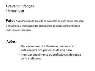 Ações:
Dar vacina contra influenza e pneumococo
antes da alta dos pacientes de alto risco
Imunizar anualmente os profissionais de saúde
contra influenza
Prevenir infecção
: Imunizar
Fato: A vaciImunização pré-alta de pacientes de risco contra influenza
e pneumoco E imunização dos profissionais de saúde contra influenza
pode prevenir infecções.
 