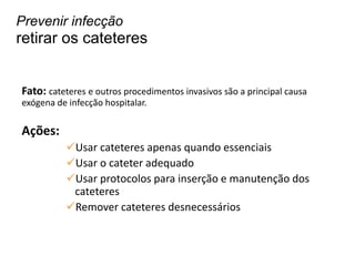 Fato: cateteres e outros procedimentos invasivos são a principal causa
exógena de infecção hospitalar.
Ações:
Usar cateteres apenas quando essenciais
Usar o cateter adequado
Usar protocolos para inserção e manutenção dos
cateteres
Remover cateteres desnecessários
Prevenir infecção
retirar os cateteres
 