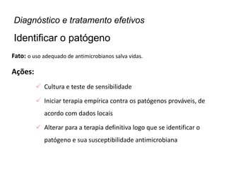 Fato: o uso adequado de antimicrobianos salva vidas.
Ações:
 Cultura e teste de sensibilidade
 Iniciar terapia empírica contra os patógenos prováveis, de
acordo com dados locais
 Alterar para a terapia definitiva logo que se identificar o
patógeno e sua susceptibilidade antimicrobiana
Diagnóstico e tratamento efetivos
Identificar o patógeno
 