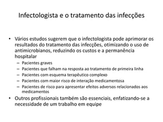 Infectologista e o tratamento das infecções
• Vários estudos sugerem que o infectologista pode aprimorar os
resultados do tratamento das infecções, otimizando o uso de
antimicrobianos, reduzindo os custos e a permanência
hospitalar
– Pacientes graves
– Pacientes que falham na resposta ao tratamento de primeira linha
– Pacientes com esquema terapêutico complexo
– Pacientes com maior risco de interação medicamentosa
– Pacientes de risco para apresentar efeitos adversos relacionados aos
medicamentos
• Outros profissionais também são essenciais, enfatizando-se a
necessidade de um trabalho em equipe
 