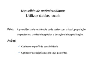 Uso sábio de antimicrobianos
Utilizar dados locais
Fato: A prevalência de resistência pode variar com o local, população
de pacientes, unidade hospitalar e duração da hospitalização.
Ações:
 Conhecer o perfil de sensibilidade
 Conhecer características de seus pacientes
 