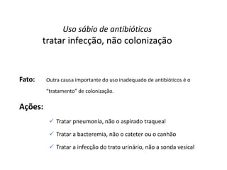 Uso sábio de antibióticos
tratar infecção, não colonização
Fato: Outra causa importante do uso inadequado de antibióticos é o
“tratamento” de colonização.
Ações:
 Tratar pneumonia, não o aspirado traqueal
 Tratar a bacteremia, não o cateter ou o canhão
 Tratar a infecção do trato urinário, não a sonda vesical
 