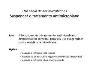 Fato: Não suspender o tratamento antimicrobiano
desnecessário contribui para seu uso exagerado e
com a resistência microbiana.
Ações:
quando a infecção está curada
quando as culturas são negativas e infecção improvável
quando a infecção não é diagnosticada
Uso sábio de antimicrobianos
Suspender o tratamento antimicrobiano
 