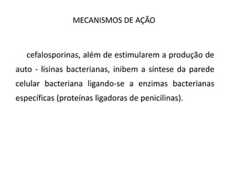 MECANISMOS DE AÇÃO
As cefalosporinas, além de estimularem a produção de
auto - lisinas bacterianas, inibem a síntese da parede
celular bacteriana ligando-se a enzimas bacterianas
específicas (proteínas ligadoras de penicilinas).
 