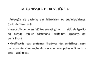 MECANISMOS DE RESISTÊNCIA:
• Produção de enzimas que hidrolisam os antimicrobianos
(beta - lactamases).
• Incapacidade do antibiótico em atingir o sítio de ligação
na parede celular bacteriana (proteínas ligadoras de
penicilinas).
• Modificação das proteínas ligadoras de penicilinas, com
consequente diminuição de sua afinidade pelos antibióticos
beta - lactâmicos.
 