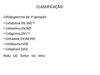 CLASSIFICAÇÃO:
Cefalosporinas de 1ª geração:
• Cefalotina (IV, IM) (a)
• Cefazolina (IV,IM)
• Cefapirina (IV) (a)
• Cefradine (IV,IM,VO)
• Cefalexina (VO)
• Cefadroxil (VO)
Nota (a): Evitar via intra - muscular devido a dor na
administração.
 