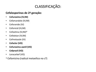 CLASSIFICAÇÃO:
Cefalosporinas de 2ª geração:
• Cefuroxima (IV,IM)
• Cefamandole (IV,IM)
• Ceforanide (IV)
• Cefonicid (IV,IM)
• Cefoxitina (IV,IM)*
• Cefotetan (IV,IM)
• Cefmetazole (IV)
• Cefaclor (VO)
• Cefuroxima axetil (VO)
• Cefprozil (VO)
• Loracarbef (VO)
* Cefamicina (radical metoxílico no c7)
 