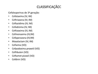 CLASSIFICAÇÃO:
Cefalosporinas de 3ª geração:
• Cefotaxima (IV, IM)
• Ceftriaxona (IV, IM)
• Ceftazidima (IV, IM)
• Cefodizima (IV, IM)
• Ceftizoxima (IV, IM)
• Cefmenoxima (IV,IM)
• Cefoperazona (IV,IM)
• Moxalactam (IV, IM)
• Cefixima (VO)
• Cefpodoxima proxetil (VO)
• Ceftibuten (VO)
• Ceftamet pivoxil (VO)
• Cefdinir (VO)
 