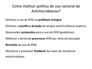 Como instituir política de uso racional de
Antimicrobianos?
Otimizar o uso de ATM na profilaxia cirúrgica
Otimizar a escolha e duração da terapia antimicrobiana empírica
Desenvolver protocolos para o uso de ATM (guidelines)
Melhorar a forma de prescrever ATM por meio da educação
Restrição do uso de ATM
Monitorar e promover feedback das taxas de resistência
antimicrobiana
 