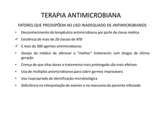 TERAPIA ANTIMICROBIANA
FATORES QUE PREDISPÕEM AO USO INADEQUADO DE ANTIMICROBIANOS
• Desconhecimento da terapêutica antimicrobiana por parte da classe médica
 Existência de mais de 20 classes de ATB
 E mais de 300 agentes antimicrobianos
• Desejo do médico de oferecer o “melhor” tratamento com drogas de última
geração
• Crença de que altas doses e tratamento mais prolongado são mais efetivos
• Uso de múltiplos antimicrobianos para cobrir germes improváveis
• Uso inapropriado de identificação microbiológica
• Deficiência na interpretação de exames e no manuseio do paciente infectado
 