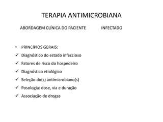 TERAPIA ANTIMICROBIANA
ABORDAGEM CLÍNICA DO PACIENTE INFECTADO
• PRINCÍPIOS GERAIS:
 Diagnóstico do estado infeccioso
 Fatores de risco do hospedeiro
 Diagnóstico etiológico
 Seleção do(s) antimicrobiano(s)
 Posologia: dose, via e duração
 Associação de drogas
 