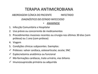 TERAPIA ANTIMICROBIANA
ABORDAGEM CLÍNICA DO PACIENTE INFECTADO
DIAGNÓSTICO DO ESTADO INFECCIOSO
• ANAMNESE
1. Infecção Comunitária x Hospitalar
2. Uso prévio ou concorrente de medicamentos
3. Procedimentos invasivos recentes ou cirurgia nos últimos 30 dias (sem
prótese) ou 1 ano (com prótese)
4. Viagem
5. Condições clínicas subjacentes. Exemplos:
 Próteses: valvar cardíaca, osteoarticular, ocular, SNC
 Esplecnetomia anatômica ou funcional
 Má-formações cardíacas, trato urinário, vias biliares
 Imunossupressão primária ou adquirida
 