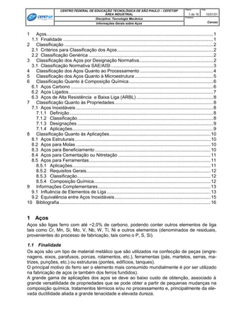 Página:      Data:
                        CENTRO FEDERAL DE EDUCAÇÃO TECNOLÓGICA DE SÃO PAULO – CEFET/SP
                                                 ÁREA INDUSTRIAL                                                       1 de 16       10/01/01
                                                                                                                    Professor:
                                           Disciplina: Tecnologia Mecânica
                                           Informações Gerais sobre Aços                                                                 Caruso


1   Aços..................................................................................................................................1
  1.1 Finalidade .....................................................................................................................1
2 Classificação ....................................................................................................................2
  2.1 Critérios para Classificação dos Aços...........................................................................2
  2.2 Classificação Genérica .................................................................................................2
3 Classificação dos Aços por Designação Normativa..........................................................2
  3.1 Classificação Normativa SAE/AISI................................................................................3
4 Classificação dos Aços Quanto ao Processamento .........................................................4
5 Classificação dos Aços Quanto à Microestrutura .............................................................5
6 Classificação Quanto à Composição Química..................................................................6
  6.1 Aços Carbono ...............................................................................................................6
  6.2 Aços Ligados.................................................................................................................7
  6.3 Aços de Alta Resistência e Baixa Liga (ARBL) ............................................................8
7 Classificação Quanto às Propriedades.............................................................................8
  7.1 Aços Inoxidáveis ...........................................................................................................8
    7.1.1 Definição ................................................................................................................8
    7.1.2 Classificação..........................................................................................................8
    7.1.3 Designações ..........................................................................................................9
    7.1.4 Aplicações..............................................................................................................9
8 Classificação Quanto às Aplicações...............................................................................10
  8.1 Aços Estruturais ..........................................................................................................10
  8.2 Aços para Molas .........................................................................................................10
  8.3 Aços para Beneficiamento ..........................................................................................10
  8.4 Aços para Cementação ou Nitretação ........................................................................11
  8.5 Aços para Ferramentas...............................................................................................11
    8.5.1 Aplicações............................................................................................................11
    8.5.2 Requisitos Gerais.................................................................................................12
    8.5.3 Classificação........................................................................................................12
    8.5.4 Composição Química...........................................................................................12
9 Informações Complementares........................................................................................13
  9.1 Influência de Elementos de Liga .................................................................................13
  9.2 Equivalência entre Aços Inoxidáveis...........................................................................15
10 Bibliografia......................................................................................................................16


1 Aços
Aços são ligas ferro com até ~2,0% de carbono, podendo conter outros elementos de liga
tais como Cr, Mn, Si, Mo, V, Nb, W, Ti, Ni e outros elementos (denominados de residuais,
provenientes do processo de fabricação, tais como o P, S, Si).

1.1 Finalidade
Os aços são um tipo de material metálico que são utilizados na confecção de peças (engre-
nagens, eixos, parafusos, porcas, rolamentos, etc.), ferramentas (pás, martelos, serras, ma-
trizes, punções, etc.) ou estruturas (pontes, edifícios, tanques).
O principal motivo do ferro ser o elemento mais consumido mundialmente é por ser utilizado
na fabricação de aços (e também dos ferros fundidos).
A grande gama de aplicações dos aços se deve ao baixo custo de obtenção, associado à
grande versatilidade de propriedades que se pode obter a partir de pequenas mudanças na
composição química, tratamentos térmicos e/ou no processamento e, principalmente da ele-
vada ductilidade aliada a grande tenacidade e elevada dureza.
 