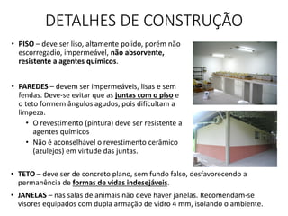DETALHES DE CONSTRUÇÃO
• TETO – deve ser de concreto plano, sem fundo falso, desfavorecendo a
permanência de formas de vidas indesejáveis.
• JANELAS – nas salas de animais não deve haver janelas. Recomendam-se
visores equipados com dupla armação de vidro 4 mm, isolando o ambiente.
• PISO – deve ser liso, altamente polido, porém não
escorregadio, impermeável, não absorvente,
resistente a agentes químicos.
• PAREDES – devem ser impermeáveis, lisas e sem
fendas. Deve-se evitar que as juntas com o piso e
o teto formem ângulos agudos, pois dificultam a
limpeza.
• O revestimento (pintura) deve ser resistente a
agentes químicos
• Não é aconselhável o revestimento cerâmico
(azulejos) em virtude das juntas.
 