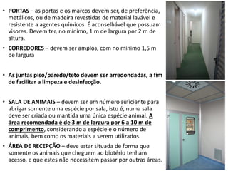 • PORTAS – as portas e os marcos devem ser, de preferência,
metálicos, ou de madeira revestidas de material lavável e
resistente a agentes químicos. É aconselhável que possuam
visores. Devem ter, no mínimo, 1 m de largura por 2 m de
altura.
• CORREDORES – devem ser amplos, com no mínimo 1,5 m
de largura
• As juntas piso/parede/teto devem ser arredondadas, a fim
de facilitar a limpeza e desinfecção.
• SALA DE ANIMAIS – devem ser em número suficiente para
abrigar somente uma espécie por sala, isto é, numa sala
deve ser criada ou mantida uma única espécie animal. A
área recomendada é de 3 m de largura por 6 a 10 m de
comprimento, considerando a espécie e o número de
animais, bem como os materiais a serem utilizados.
• ÁREA DE RECEPÇÃO – deve estar situada de forma que
somente os animais que cheguem ao biotério tenham
acesso, e que estes não necessitem passar por outras áreas.
 