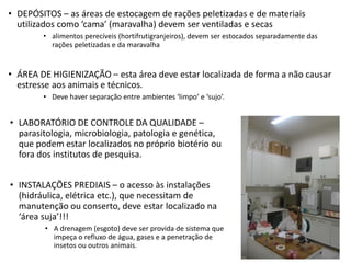 • DEPÓSITOS – as áreas de estocagem de rações peletizadas e de materiais
utilizados como ‘cama’ (maravalha) devem ser ventiladas e secas
• alimentos perecíveis (hortifrutigranjeiros), devem ser estocados separadamente das
rações peletizadas e da maravalha
• ÁREA DE HIGIENIZAÇÃO – esta área deve estar localizada de forma a não causar
estresse aos animais e técnicos.
• Deve haver separação entre ambientes ‘limpo’ e ‘sujo’.
• LABORATÓRIO DE CONTROLE DA QUALIDADE –
parasitologia, microbiologia, patologia e genética,
que podem estar localizados no próprio biotério ou
fora dos institutos de pesquisa.
• INSTALAÇÕES PREDIAIS – o acesso às instalações
(hidráulica, elétrica etc.), que necessitam de
manutenção ou conserto, deve estar localizado na
‘área suja’!!!
• A drenagem (esgoto) deve ser provida de sistema que
impeça o refluxo de água, gases e a penetração de
insetos ou outros animais.
 