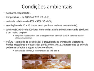 Condições ambientais
• Roedores e lagomorfos
• temperatura – de 18 ºC a 22 ºC (20 +/- 2);
• umidade relativa – de 45% a 55% (50 +/- 5);
• ventilação – de 10 a 15 trocas de ar por hora (volume do ambiente).
• LUMINOSIDADE – de 500 luxes no teto da sala de animais e cerca de 150 luxes
a um metro do piso
• lâmpadas fluorescentes com o fotoperíodo de 12 horas ‘claro’ X 12 horas ‘escuro’,
utilizando um timer.
• RUÍDO – acima de 85 decibéis (d) é prejudicial aos animais de laboratório.
Ruídos irregulares e inesperados produzem estresse, ao passo que os animais
podem se adaptar a alguns ruídos contínuos.
• Em salas de animais, é recomendado de 50 d a 60 d.
 