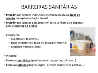 BARREIRAS SANITÁRIAS
• Impedir que agentes indesejáveis tenham acesso às áreas de
criação ou experimentação animal
• Impedir que agentes patógenos em teste venham a se dispersar
para o exterior do prédio
• Considerar:
• quantidade de animais
• tipos de materiais, fluxo de pessoal e material
• exigência microbiológica
• Incluem:
• barreiras periféricas (paredes externas, portas, telhado...)
• barreiras internas (higienizações, pressão atmosférica positiva...)
 