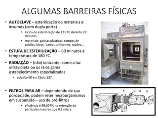 ALGUMAS BARREIRAS FÍSICAS
• AUTOCLAVE – esterilização de materiais e
insumos (com dupla porta)
• ciclos de esterilização de 121 ºC durante 20
minutos
• materiais: gaiolas plásticas, tampas de
gaiolas, bicos, ‘cama’, uniformes, rações...
• ESTUFA DE ESTERILIZAÇÃO – 60 minutos à
temperatura de 180 ºC.
• RADIAÇÃO – (não) ionizante, como a luz
ultravioleta ou os raios gama
estabelecimento especializados
• cobalto 60 e o Césio 137
• FILTROS PARA AR – dependendo de sua
porosidade, podem reter microorganismos
em suspensão – uso de pré-filtros
• eficiência é 99,997% na retenção de
partículas maiores que 0,3 micra.
 