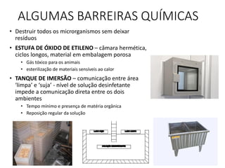 ALGUMAS BARREIRAS QUÍMICAS
• Destruir todos os microrganismos sem deixar
resíduos
• ESTUFA DE ÓXIDO DE ETILENO – câmara hermética,
ciclos longos, material em embalagem porosa
• Gás tóxico para os animais
• esterilização de materiais sensíveis ao calor
• TANQUE DE IMERSÃO – comunicação entre área
‘limpa’ e ‘suja’ - nível de solução desinfetante
impede a comunicação direta entre os dois
ambientes
• Tempo mínimo e presença de matéria orgânica
• Reposição regular da solução
 