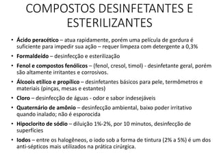 COMPOSTOS DESINFETANTES E
ESTERILIZANTES
• Ácido peracético – atua rapidamente, porém uma película de gordura é
suficiente para impedir sua ação – requer limpeza com detergente a 0,3%
• Formaldeído – desinfecção e esterilização
• Fenol e compostos fenólicos – (fenol, cresol, timol) - desinfetante geral, porém
são altamente irritantes e corrosivos.
• Álcoois etílico e propílico – desinfetantes básicos para pele, termômetros e
materiais (pinças, mesas e estantes)
• Cloro – desinfecção de águas - odor e sabor indesejáveis
• Quaternário de amônio – desinfecção ambiental, baixo poder irritativo
quando inalado; não é esporocida
• Hipoclorito de sódio – diluição 1%-2%, por 10 minutos, desinfecção de
superfícies
• Iodos – entre os halogêneos, o iodo sob a forma de tintura (2% a 5%) é um dos
anti-sépticos mais utilizados na prática cirúrgica.
 