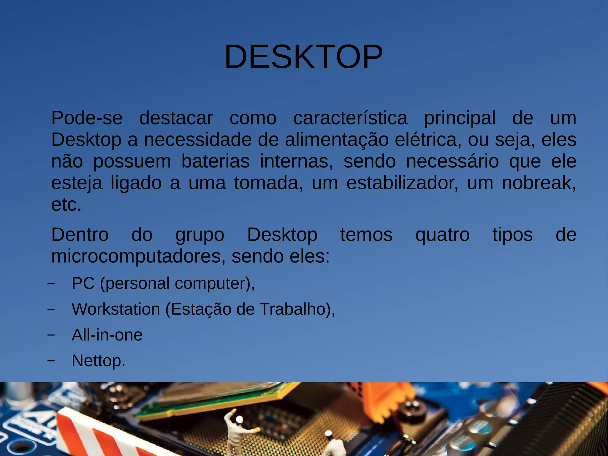 DESKTOP
Pode-se destacar como característica principal de um
Desktop a necessidade de alimentação elétrica, ou seja, eles
não possuem baterias internas, sendo necessário que ele
esteja ligado a uma tomada, um estabilizador, um nobreak,
etc.
Dentro do grupo Desktop temos quatro tipos de
microcomputadores, sendo eles:
– PC (personal computer),
– Workstation (Estação de Trabalho),
– All-in-one
– Nettop.
 