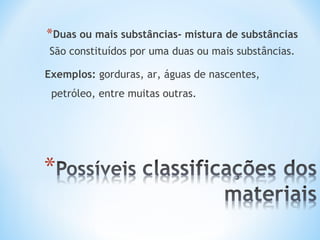*Duas ou mais substâncias- mistura de substâncias 
São constituídos por uma duas ou mais substâncias. 
Exemplos: gorduras, ar, águas de nascentes, 
petróleo, entre muitas outras. 
 
