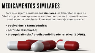 M E D I C A M E N T O S S I M I L A R E S
Para que sejam considerados similares, os laboratórios que os

fabricam precisam apresentar estudos comparando o medicamento

similar ao de referência. É necessário que seja comprovada:
equivalência farmacêutica;
perfil de dissolução;
bioequivalência / biodisponibilidade relativa (BD/BE).
 